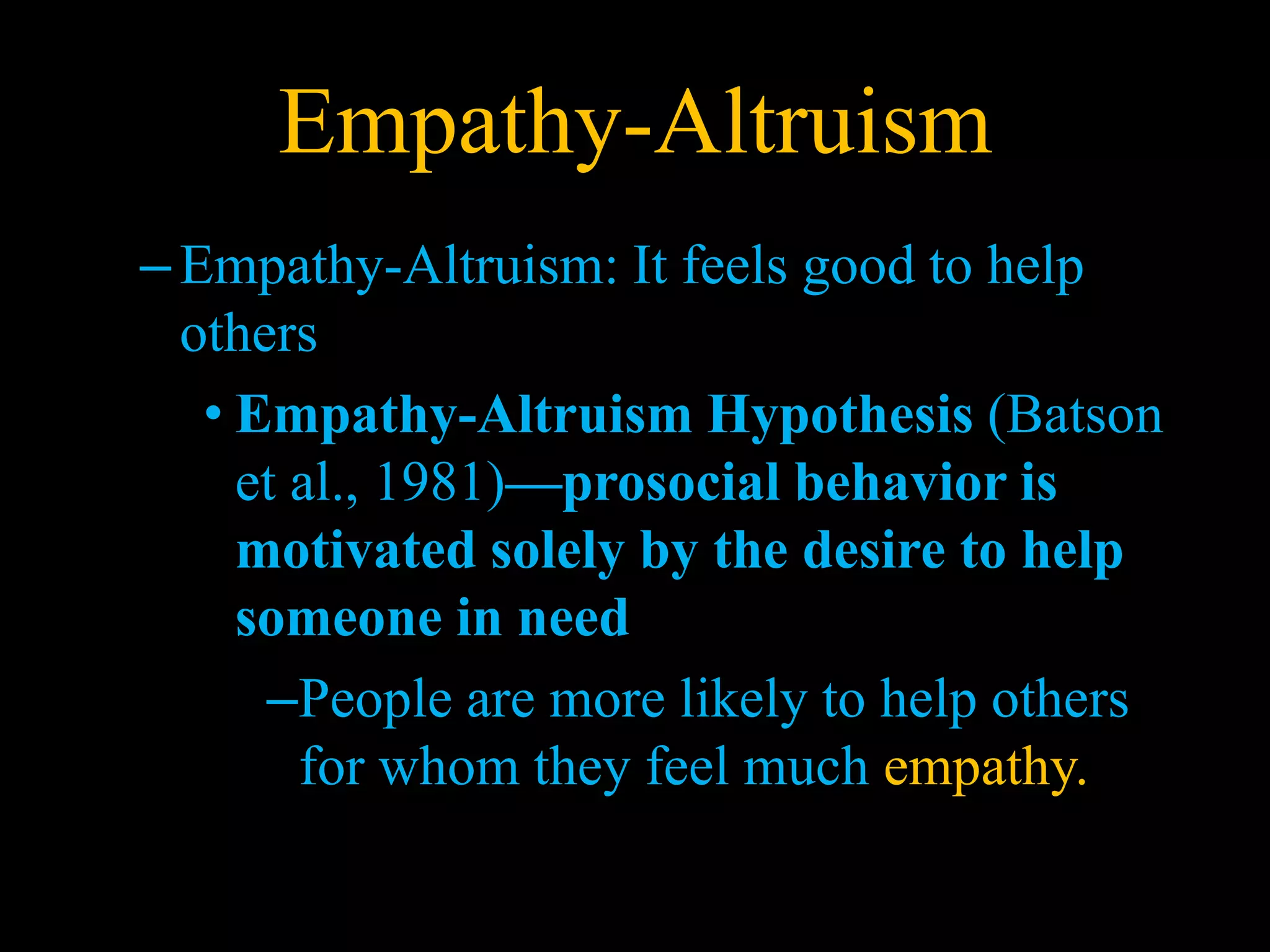 Empathy-Altruism
–Empathy-Altruism: It feels good to help
others
• Empathy-Altruism Hypothesis (Batson
et al., 1981)—prosocial behavior is
motivated solely by the desire to help
someone in need
–People are more likely to help others
for whom they feel much empathy.
 