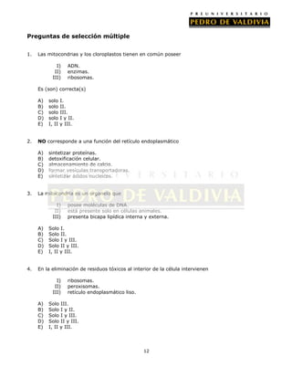 Preguntas de selección múltiple
1.

Las mitocondrias y los cloroplastos tienen en común poseer
I)
II)
III)

ADN.
enzimas.
ribosomas.

Es (son) correcta(s)
A)
B)
C)
D)
E)
2.

I.
II.
III.
I y II.
y III.

NO corresponde a una función del retículo endoplasmático
A)
B)
C)
D)
E)

3.

solo
solo
solo
solo
I, II

sintetizar proteínas.
detoxificación celular.
almacenamiento de calcio.
formar vesículas transportadoras.
sintetizar ácidos nucleicos.

La mitocondria es un organelo que
I)
II)
III)
A)
B)
C)
D)
E)

4.

posee moléculas de DNA.
está presente solo en células animales.
presenta bicapa lipídica interna y externa.

Solo I.
Solo II.
Solo I y III.
Solo II y III.
I, II y III.

En la eliminación de residuos tóxicos al interior de la célula intervienen
I)
II)
III)
A)
B)
C)
D)
E)

ribosomas.
peroxisomas.
retículo endoplasmático liso.

Solo III.
Solo I y II.
Solo I y III.
Solo II y III.
I, II y III.

12

 