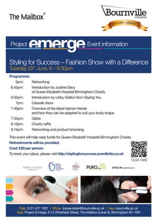 Programme:
	 6pm: 	 Networking
	6.45pm: 	 Introduction by Justine Davy
of Queen Elizabeth Hospital Birmingham Charity
	6.50pm:	 Introduction by Libby Walton from Styling You
	 7pm:	 Catwalk show
	7.40pm: 	 Overview of the latest fashion trends
and how they can be adapted to suit your body shape
	7.55pm: 	 Q&As
	8.10pm: 	 Charity raffle
	8.15pm: 	 Networking and product browsing
This event will help raise funds for Queen Elizabeth Hospital Birmingham Charity.
Refreshments will be provided.
Cost: £20 per person
To book your place, please visit http://stylingforsuccess.eventbrite.co.uk
Project Event information
100YEARS OF QUALITY
Styling for Success – Fashion Show with a Difference
Tuesday 25th
June, 6 – 8.30pm
Talk. 0121 477 1937 | Write. tracee.slater@bournville.ac.uk | See.bournville.ac.uk
Visit.Project Emerge, 6-12 Wharfside Street, The Mailbox (Level 3), Birmingham B1 1RD
Queen
Elizabeth
Hospital
Birmingham
Charity
Scan Here
Programme:
	 6pm: 	 Networking
	6.45pm: 	 Introduction by Justine Davy
of Queen Elizabeth Hospital Birmingham Charity
	6.50pm:	 Introduction by Libby Walton from Styling You
	 7pm:	 Catwalk show
	7.40pm: 	 Overview of the latest fashion trends
and how they can be adapted to suit your body shape
	7.55pm: 	 Q&As
	8.10pm: 	 Charity raffle
	8.15pm: 	 Networking and product browsing
This event will help raise funds for Queen Elizabeth Hospital Birmingham Charity.
Refreshments will be provided.
Cost: £20 per person
To book your place, please visit http://stylingforsuccess.eventbrite.co.uk
Project Event information
100YEARS OF QUALITY
Styling for Success – Fashion Show with a Difference
Tuesday 25th
June, 6 – 8.30pm
Talk. 0121 477 1937 | Write. tracee.slater@bournville.ac.uk | See.bournville.ac.uk
Visit.Project Emerge, 6-12 Wharfside Street, The Mailbox (Level 3), Birmingham B1 1RD
Queen
Elizabeth
Hospital
Birmingham
Charity
Scan Here
 