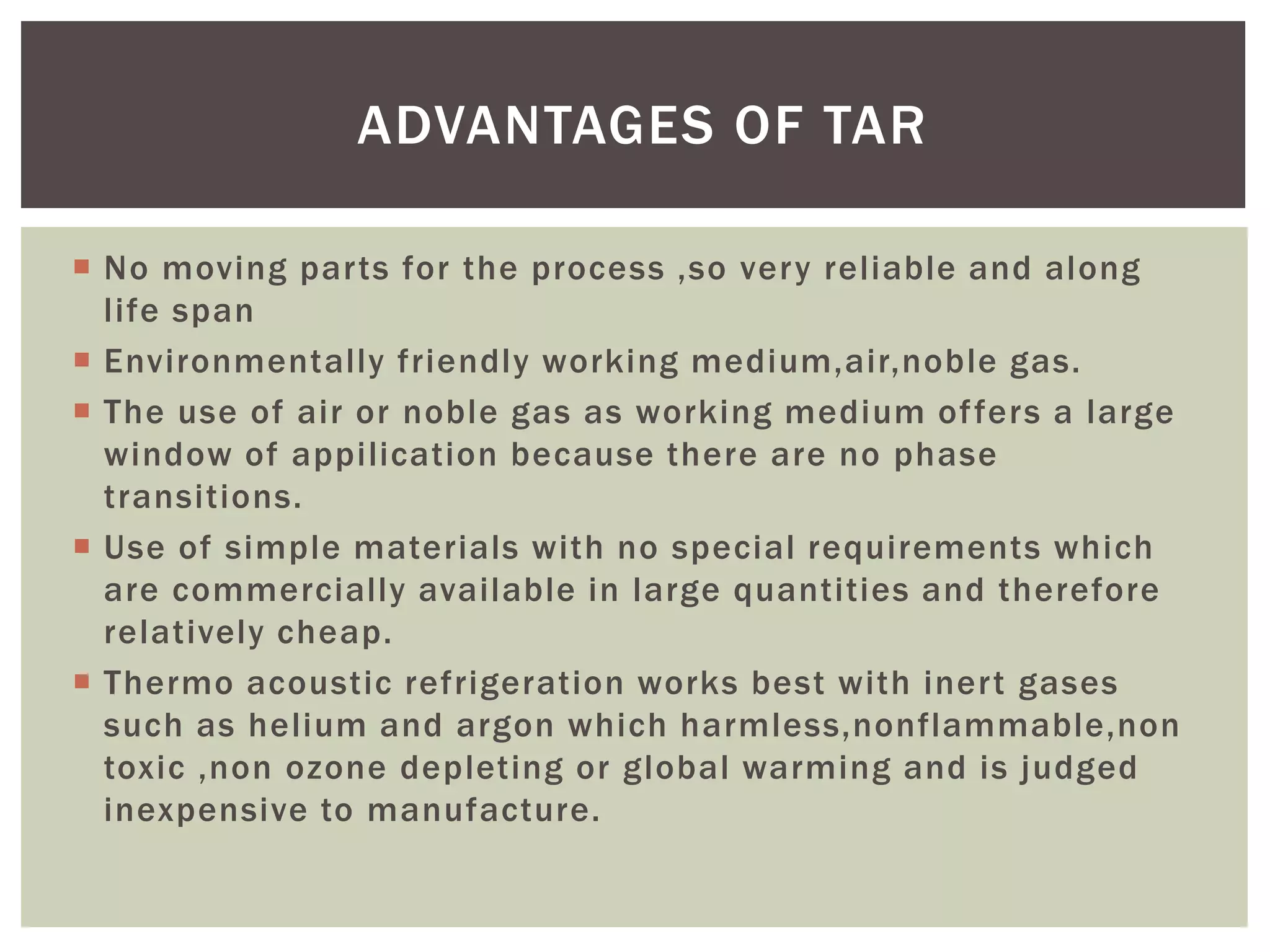  No moving parts for the process ,so very reliable and along
life span
 Environmentally friendly working medium,air,noble gas.
 The use of air or noble gas as working medium offers a large
window of appilication because there are no phase
transitions.
 Use of simple materials with no special requirements which
are commercially available in large quantities and therefore
relatively cheap.
 Thermo acoustic refrigeration works best with inert gases
such as helium and argon which harmless,nonflammable,non
toxic ,non ozone depleting or global warming and is judged
inexpensive to manufacture.
ADVANTAGES OF TAR
 