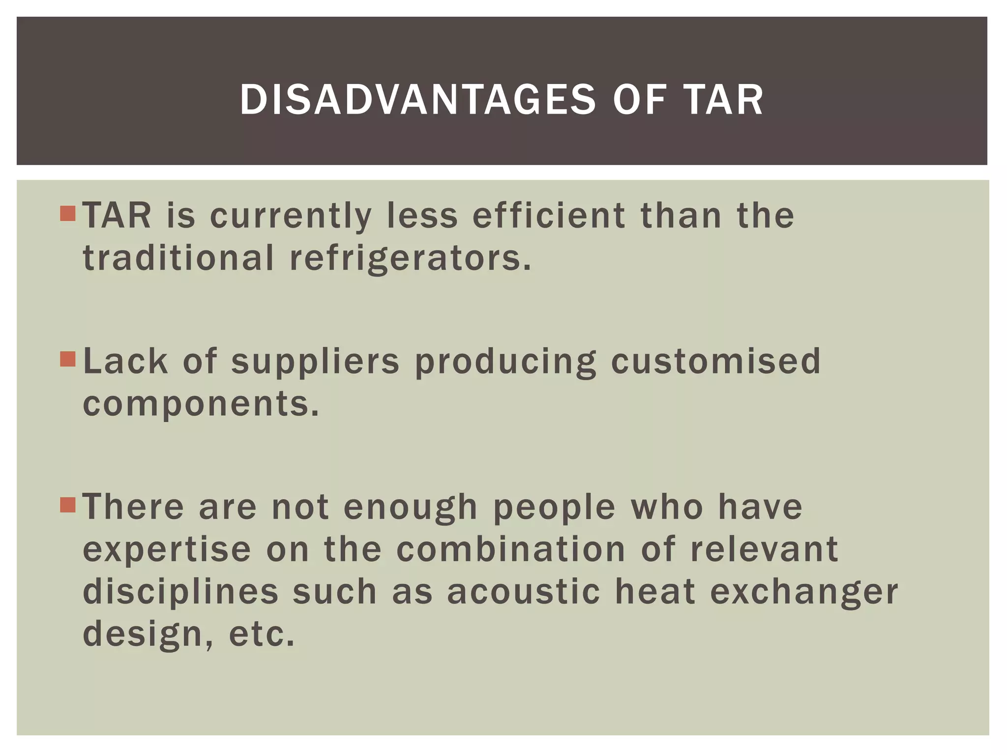 TAR is currently less efficient than the
traditional refrigerators.
Lack of suppliers producing customised
components.
There are not enough people who have
expertise on the combination of relevant
disciplines such as acoustic heat exchanger
design, etc.
DISADVANTAGES OF TAR
 