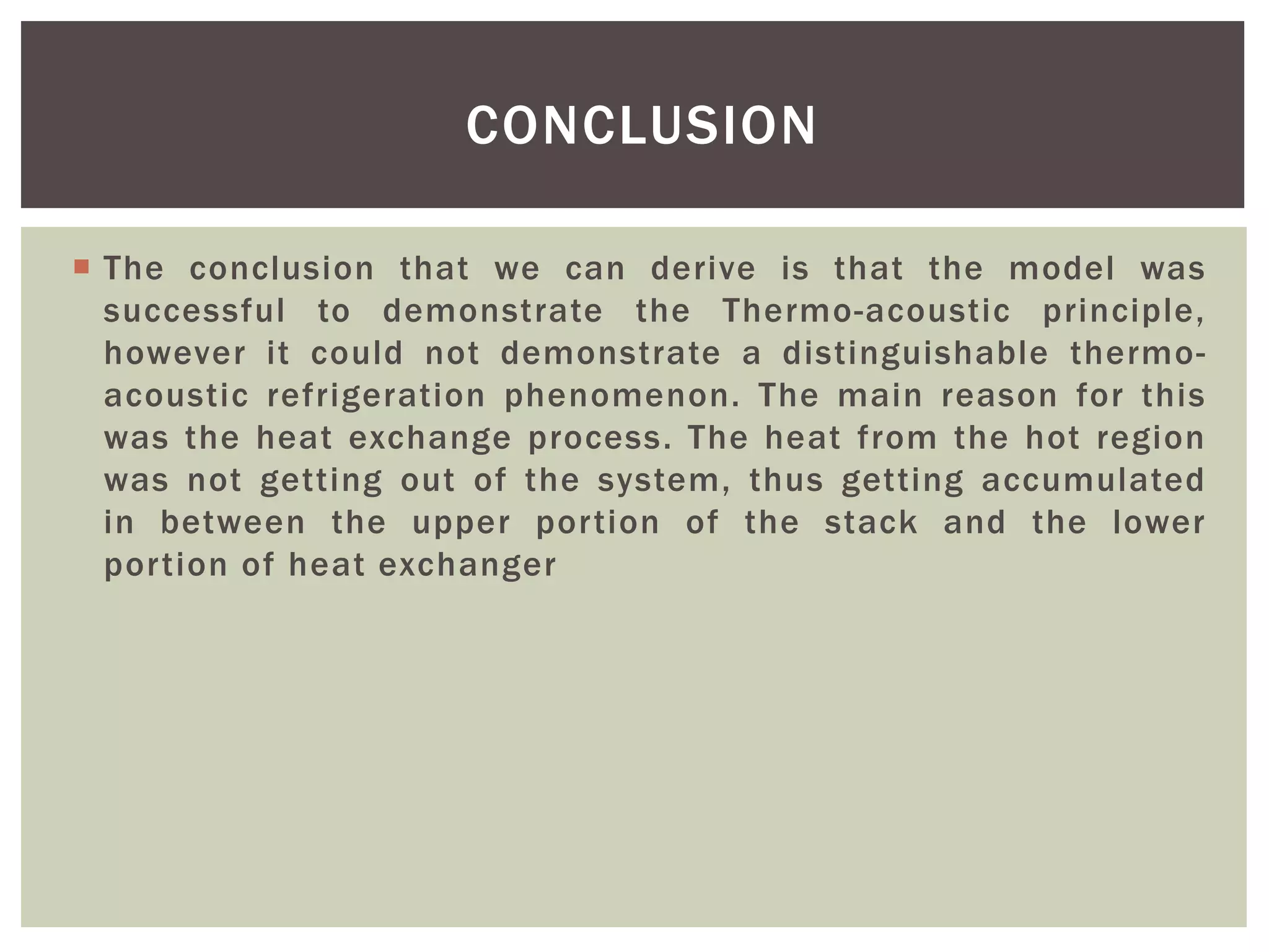  The conclusion that we can derive is that the model was
successful to demonstrate the Thermo-acoustic principle,
however it could not demonstrate a distinguishable thermo-
acoustic refrigeration phenomenon. The main reason for this
was the heat exchange process. The heat from the hot region
was not getting out of the system, thus getting accumulated
in between the upper portion of the stack and the lower
portion of heat exchanger
CONCLUSION
 
