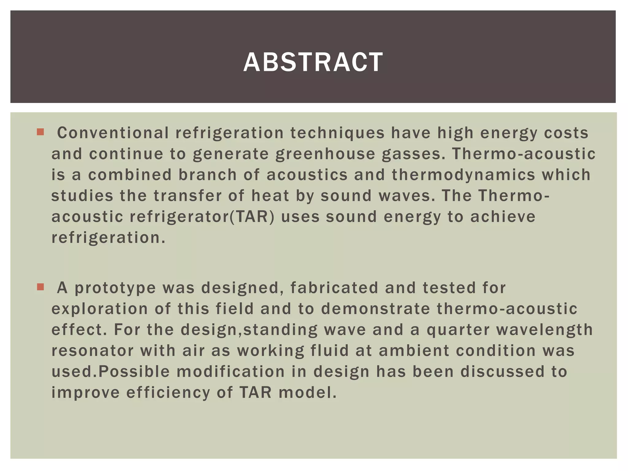  Conventional refrigeration techniques have high energy costs
and continue to generate greenhouse gasses. Thermo-acoustic
is a combined branch of acoustics and thermodynamics which
studies the transfer of heat by sound waves. The Thermo-
acoustic refrigerator(TAR) uses sound energy to achieve
refrigeration.
 A prototype was designed, fabricated and tested for
exploration of this field and to demonstrate thermo-acoustic
effect. For the design,standing wave and a quarter wavelength
resonator with air as working fluid at ambient condition was
used.Possible modification in design has been discussed to
improve efficiency of TAR model.
ABSTRACT
 
