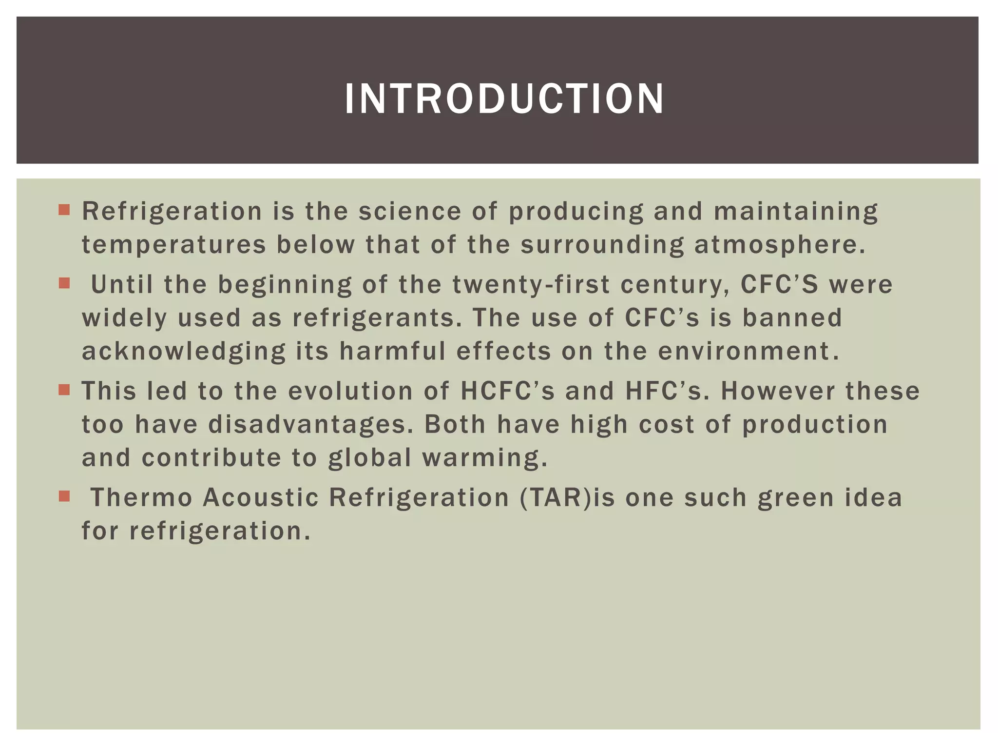  Refrigeration is the science of producing and maintaining
temperatures below that of the surrounding atmosphere.
 Until the beginning of the twenty-first century, CFC’S were
widely used as refrigerants. The use of CFC’s is banned
acknowledging its harmful effects on the environment.
 This led to the evolution of HCFC’s and HFC’s. However these
too have disadvantages. Both have high cost of production
and contribute to global warming.
 Thermo Acoustic Refrigeration (TAR)is one such green idea
for refrigeration.
INTRODUCTION
 