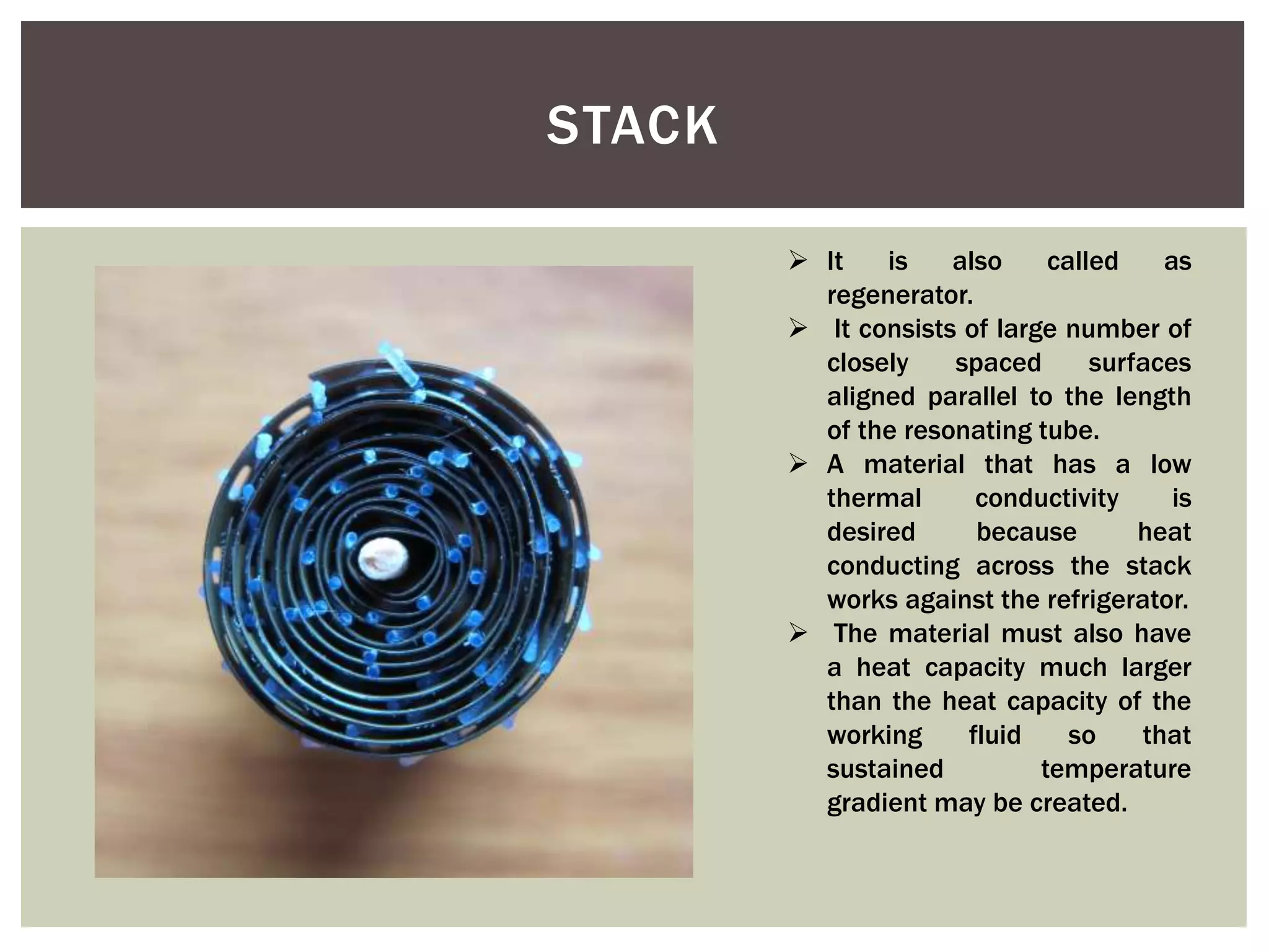 STACK
 It is also called as
regenerator.
 It consists of large number of
closely spaced surfaces
aligned parallel to the length
of the resonating tube.
 A material that has a low
thermal conductivity is
desired because heat
conducting across the stack
works against the refrigerator.
 The material must also have
a heat capacity much larger
than the heat capacity of the
working fluid so that
sustained temperature
gradient may be created.
 