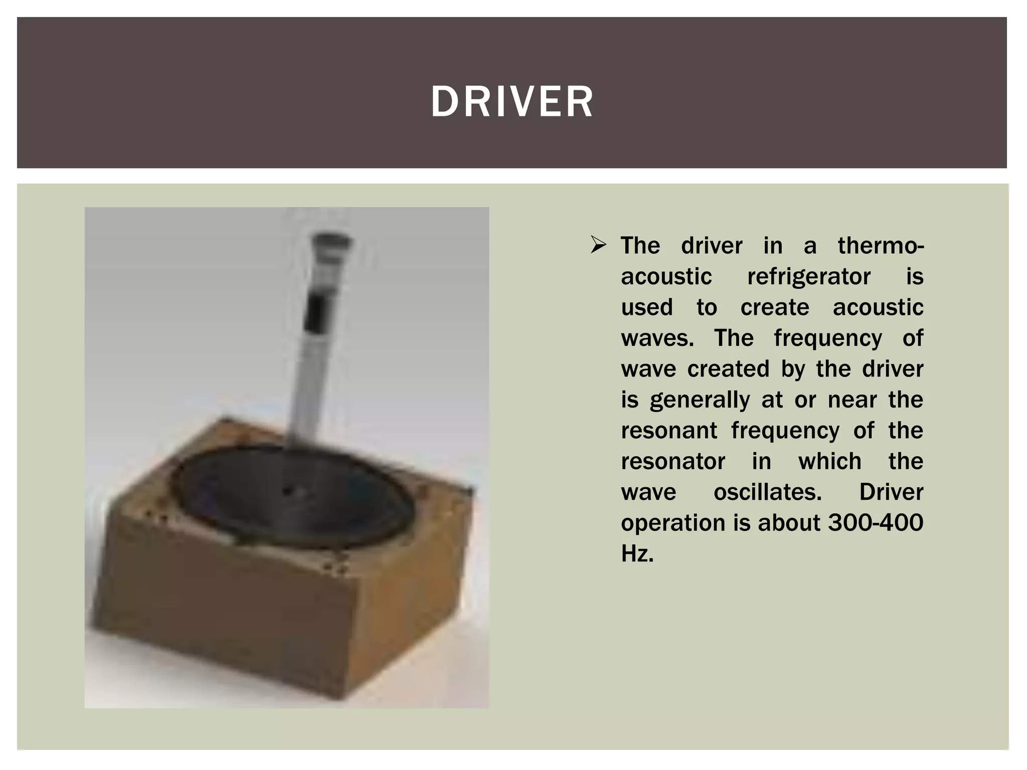 DRIVER
 The driver in a thermo-
acoustic refrigerator is
used to create acoustic
waves. The frequency of
wave created by the driver
is generally at or near the
resonant frequency of the
resonator in which the
wave oscillates. Driver
operation is about 300-400
Hz.
 