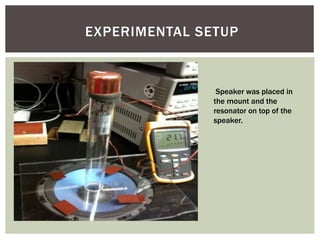 EXPERIMENTAL SETUP
Speaker was placed in
the mount and the
resonator on top of the
speaker.
 
