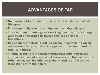  No moving parts for the process ,so very reliable and along
life span
 Environmentally friendly working medium,air,noble gas.
 The use of air or noble gas as working medium offers a large
window of appilication because there are no phase
transitions.
 Use of simple materials with no special requirements which
are commercially available in large quantities and therefore
relatively cheap.
 Thermo acoustic refrigeration works best with inert gases
such as helium and argon which harmless,nonflammable,non
toxic ,non ozone depleting or global warming and is judged
inexpensive to manufacture.
ADVANTAGES OF TAR
 