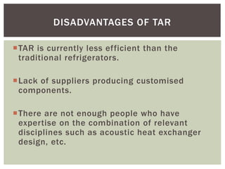 TAR is currently less efficient than the
traditional refrigerators.
Lack of suppliers producing customised
components.
There are not enough people who have
expertise on the combination of relevant
disciplines such as acoustic heat exchanger
design, etc.
DISADVANTAGES OF TAR
 
