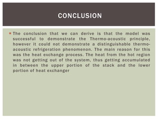  The conclusion that we can derive is that the model was
successful to demonstrate the Thermo-acoustic principle,
however it could not demonstrate a distinguishable thermo-
acoustic refrigeration phenomenon. The main reason for this
was the heat exchange process. The heat from the hot region
was not getting out of the system, thus getting accumulated
in between the upper portion of the stack and the lower
portion of heat exchanger
CONCLUSION
 