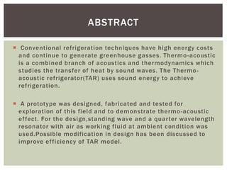  Conventional refrigeration techniques have high energy costs
and continue to generate greenhouse gasses. Thermo-acoustic
is a combined branch of acoustics and thermodynamics which
studies the transfer of heat by sound waves. The Thermo-
acoustic refrigerator(TAR) uses sound energy to achieve
refrigeration.
 A prototype was designed, fabricated and tested for
exploration of this field and to demonstrate thermo-acoustic
effect. For the design,standing wave and a quarter wavelength
resonator with air as working fluid at ambient condition was
used.Possible modification in design has been discussed to
improve efficiency of TAR model.
ABSTRACT
 