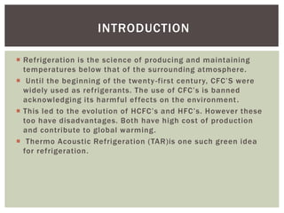  Refrigeration is the science of producing and maintaining
temperatures below that of the surrounding atmosphere.
 Until the beginning of the twenty-first century, CFC’S were
widely used as refrigerants. The use of CFC’s is banned
acknowledging its harmful effects on the environment.
 This led to the evolution of HCFC’s and HFC’s. However these
too have disadvantages. Both have high cost of production
and contribute to global warming.
 Thermo Acoustic Refrigeration (TAR)is one such green idea
for refrigeration.
INTRODUCTION
 
