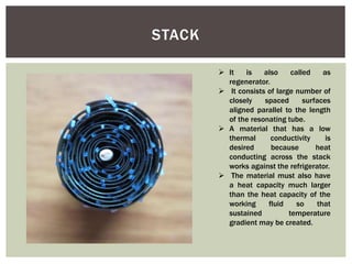 STACK
 It is also called as
regenerator.
 It consists of large number of
closely spaced surfaces
aligned parallel to the length
of the resonating tube.
 A material that has a low
thermal conductivity is
desired because heat
conducting across the stack
works against the refrigerator.
 The material must also have
a heat capacity much larger
than the heat capacity of the
working fluid so that
sustained temperature
gradient may be created.
 