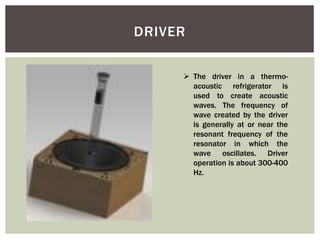 DRIVER
 The driver in a thermo-
acoustic refrigerator is
used to create acoustic
waves. The frequency of
wave created by the driver
is generally at or near the
resonant frequency of the
resonator in which the
wave oscillates. Driver
operation is about 300-400
Hz.
 