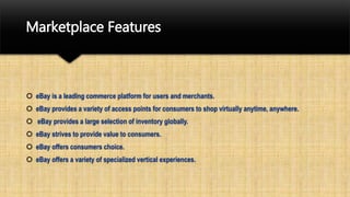 Marketplace Features
 eBay is a leading commerce platform for users and merchants.
 eBay provides a variety of access points for consumers to shop virtually anytime, anywhere.
 eBay provides a large selection of inventory globally.
 eBay strives to provide value to consumers.
 eBay offers consumers choice.
 eBay offers a variety of specialized vertical experiences.
 