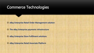 Commerce Technologies
 eBay Enterprise Retail Order Management solution
 The eBay Enterprise payments infrastructure
 eBay Enterprise Store Fulfilment solutions
 eBay Enterprise Retail Associate Platform
 
