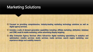 Marketing Solutions
 Focused on providing comprehensive, industry-leading marketing technology solutions as well as
digital agency services.
 Includes a suite of demand generation capabilities including: affiliate marketing; attribution; database
and CRM; email & mobile marketing; online advertising display targeting.
 eBay Enterprise Agency Services offers full-service digital marketing specializing in analytics and
optimization; creative services; studio services; media services; search engine marketing; user
experience design and usability research.
 