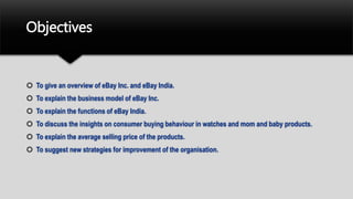 Objectives
 To give an overview of eBay Inc. and eBay India.
 To explain the business model of eBay Inc.
 To explain the functions of eBay India.
 To discuss the insights on consumer buying behaviour in watches and mom and baby products.
 To explain the average selling price of the products.
 To suggest new strategies for improvement of the organisation.
 