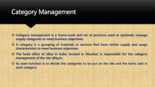 Category Management
 Category management is a frame-work and set of practices used to optimally manage
supply categories to meet business objectives.
 A category is a grouping of materials or services that have similar supply and usage
characteristics to meet business objectives.
 The head office of eBay in India, located in Mumbai, is responsible for the category
management of the site eBay.in.
 Its main function is to decide the categories to be put on the site and the items sold in
each category.
 