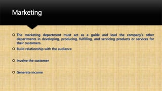 Marketing
 The marketing department must act as a guide and lead the company's other
departments in developing, producing, fulfilling, and servicing products or services for
their customers.
 Build relationship with the audience
 Involve the customer
 Generate income
 