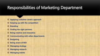 Responsibilities of Marketing Department
 Applying customer-centric approach
 Keeping up with the competition
 Branding
 Finding the right partners
 Being creative and innovative
 Communicating with other departments
 Budgeting
 Being aware of ROI
 Managing strategy
 Managing research
 Managing events
 