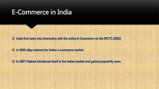 E-Commerce in India
 India first came into interaction with the online E-Commerce via the IRCTC.(2002)
 In 2005 eBay entered the Indian e-commerce market.
 In 2007 Flipkart introduced itself to the Indian market and gained popularity soon.
 