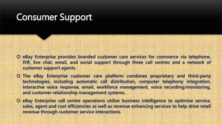Consumer Support
 eBay Enterprise provides branded customer care services for commerce via telephone,
IVR, live chat, email, and social support through three call centres and a network of
customer support agents
 The eBay Enterprise customer care platform combines proprietary and third-party
technologies, including automatic call distribution, computer telephony integration,
interactive voice response, email, workforce management, voice recording/monitoring,
and customer relationship management systems.
 eBay Enterprise call centre operations utilize business intelligence to optimize service,
sales, agent and cost efficiencies as well as revenue enhancing services to help drive retail
revenue through customer service interactions.
 