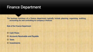 Finance Department
The business functions of a finance department typically include planning, organizing, auditing,
accounting for and controlling its company's finances.
Role of the Finance Department
 Cash Flows
 Accounts Receivable and Payable
 Taxes
 Investments
 