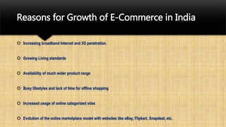 Reasons for Growth of E-Commerce in India
 Increasing broadband Internet and 3G penetration.
 Growing Living standards
 Availability of much wider product range
 Busy lifestyles and lack of time for offline shopping
 Increased usage of online categorized sites
 Evolution of the online marketplace model with websites like eBay, Flipkart, Snapdeal, etc.
 