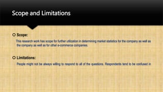 Scope and Limitations
 Scope:
This research work has scope for further utilization in determining market statistics for the company as well as
the company as well as for other e-commerce companies.
 Limitations:
People might not be always willing to respond to all of the questions. Respondents tend to be confused in
 