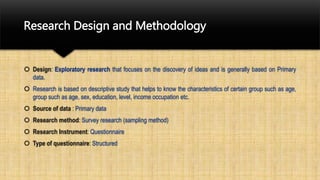 Research Design and Methodology
 Design: Exploratory research that focuses on the discovery of ideas and is generally based on Primary
data.
 Research is based on descriptive study that helps to know the characteristics of certain group such as age,
group such as age, sex, education, level, income occupation etc.
 Source of data : Primary data
 Research method: Survey research (sampling method)
 Research Instrument: Questionnaire
 Type of questionnaire: Structured
 