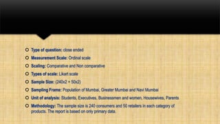  Type of question: close ended
 Measurement Scale: Ordinal scale
 Scaling: Comparative and Non comparative
 Types of scale: Likart scale
 Sample Size: (240x2 + 50x2)
 Sampling Frame: Population of Mumbai, Greater Mumbai and Navi Mumbai
 Unit of analysis: Students, Executives, Businessmen and women, Housewives, Parents
 Methodology: The sample size is 240 consumers and 50 retailers in each category of
products. The report is based on only primary data.
 