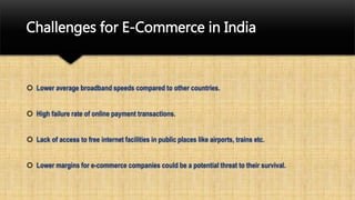 Challenges for E-Commerce in India
 Lower average broadband speeds compared to other countries.
 High failure rate of online payment transactions.
 Lack of access to free internet facilities in public places like airports, trains etc.
 Lower margins for e-commerce companies could be a potential threat to their survival.
 