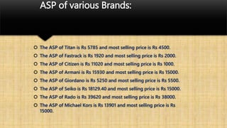 ASP of various Brands:
 The ASP of Titan is Rs 5785 and most selling price is Rs 4500.
 The ASP of Fastrack is Rs 1920 and most selling price is Rs 2000.
 The ASP of Citizen is Rs 11020 and most selling price is Rs 1000.
 The ASP of Armani is Rs 15930 and most selling price is Rs 15000.
 The ASP of Giordano is Rs 5250 and most selling price is Rs 5500.
 The ASP of Seiko is Rs 18129.40 and most selling price is Rs 15000.
 The ASP of Rado is Rs 39620 and most selling price is Rs 38000.
 The ASP of Michael Kors is Rs 13901 and most selling price is Rs
15000.
 