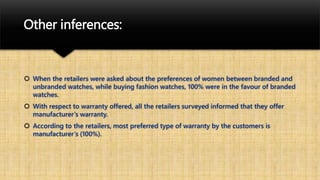 Other inferences:
 When the retailers were asked about the preferences of women between branded and
unbranded watches, while buying fashion watches, 100% were in the favour of branded
watches.
 With respect to warranty offered, all the retailers surveyed informed that they offer
manufacturer’s warranty.
 According to the retailers, most preferred type of warranty by the customers is
manufacturer’s (100%).
 
