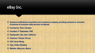 eBay Inc.
 American multinational corporation and e-commerce company, providing consumer to consumer
& business to consumer sales services via Internet.
 Founded by- Pierre Omidyar
 Founded- 3rd September, 1995
 Headquarter- San Jose, California
 Chairman- Thomas Tierney
 CEO- Devin Wenig
 Type- Online Retailing
 Website- eBay.com, eBay.in
 