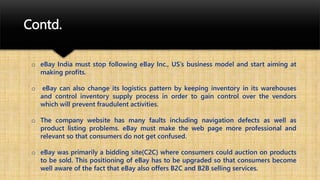 Contd.
o eBay India must stop following eBay Inc., US’s business model and start aiming at
making profits.
o eBay can also change its logistics pattern by keeping inventory in its warehouses
and control inventory supply process in order to gain control over the vendors
which will prevent fraudulent activities.
o The company website has many faults including navigation defects as well as
product listing problems. eBay must make the web page more professional and
relevant so that consumers do not get confused.
o eBay was primarily a bidding site(C2C) where consumers could auction on products
to be sold. This positioning of eBay has to be upgraded so that consumers become
well aware of the fact that eBay also offers B2C and B2B selling services.
 