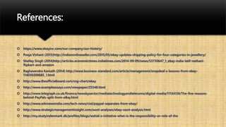 References:
 https://www.ebayinc.com/our-company/our-history/
 Pooja Vishant (2015)http://indianonlineseller.com/2015/05/ebay-updates-shipping-policy-for-four-categories-in-jewellery/
 Shelley Singh (2014)http://articles.economictimes.indiatimes.com/2014-09-09/news/53730647_1_ebay-india-latif-nathani-
flipkart-and-amazon
 Raghavendra Kamath (2014) http://www.business-standard.com/article/management/snapdeal-s-lessons-from-ebay-
114030200685_1.html
 http://www.theofficialboard.com/org-chart/ebay
 http://www.exampleessays.com/viewpaper/25348.html
 http://www.telegraph.co.uk/finance/newsbysector/mediatechnologyandtelecoms/digital-media/11134139/The-five-reasons-
behind-PayPals-split-from-eBay.html
 http://www.wikinewsindia.com/tech-news/ciol/paypal-separates-from-ebay/
 http://www.strategicmanagementinsight.com/swot-analyses/ebay-swot-analysis.html
 http://my.studyindenmark.dk/profiles/blogs/wahid-s-initiative-what-is-the-responsibility-or-role-of-the
 