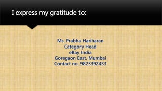 Ms. Prabha Hariharan
Category Head
eBay India
Goregaon East, Mumbai
Contact no. 9823392433
I express my gratitude to:
 
