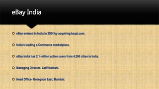 eBay India
 eBay entered in India in 2004 by acquiring baazi.com.
 India’s leading e-Commerce marketplace.
 eBay India has 2.1 million active users from 4,306 cities in India.
 Managing Director- Latif Nathani.
 Head Office- Goregaon East, Mumbai.
 