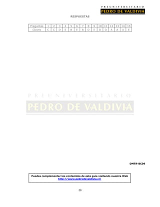 RESPUESTAS
Preguntas
Claves

1
C

2
C

3
D

4
E

5
B

6
E

7
B

8
D

9
E

10 11 12 13 14 15
D D A
A
A
E

DMTR-BC09

Puedes complementar los contenidos de esta guía visitando nuestra Web
http://www.pedrodevaldivia.cl/

20

 