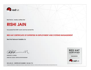Red Hat,Inc. hereby certiﬁes that
RISHI JAIN
has passed the EX401 exam and has earned the
RED HAT CERTIFICATE OF EXPERTISE IN DEPLOYMENT AND SYSTEMS MANAGEMENT
Red Hat Network Satellite 5.6
RANDOLPH. R. RUSSELL
DIRECTOR, GLOBAL CERTIFICATION PROGRAMS
2016-05-23 - CERTIFICATE NUMBER: 150-063-774
Copyright (c) 2010 Red Hat, Inc. All rights reserved. Red Hat is a registered trademark of Red Hat, Inc. Verify this certiﬁcate number at http://www.redhat.com/training/certiﬁcation/verify
 