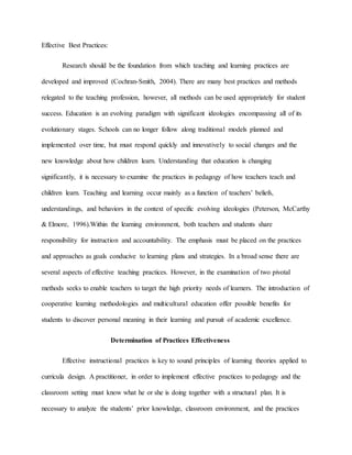 Effective Best Practices:
Research should be the foundation from which teaching and learning practices are
developed and improved (Cochran-Smith, 2004). There are many best practices and methods
relegated to the teaching profession, however, all methods can be used appropriately for student
success. Education is an evolving paradigm with significant ideologies encompassing all of its
evolutionary stages. Schools can no longer follow along traditional models planned and
implemented over time, but must respond quickly and innovatively to social changes and the
new knowledge about how children learn. Understanding that education is changing
significantly, it is necessary to examine the practices in pedagogy of how teachers teach and
children learn. Teaching and learning occur mainly as a function of teachers’ beliefs,
understandings, and behaviors in the context of specific evolving ideologies (Peterson, McCarthy
& Elmore, 1996).Within the learning environment, both teachers and students share
responsibility for instruction and accountability. The emphasis must be placed on the practices
and approaches as goals conducive to learning plans and strategies. In a broad sense there are
several aspects of effective teaching practices. However, in the examination of two pivotal
methods seeks to enable teachers to target the high priority needs of learners. The introduction of
cooperative learning methodologies and multicultural education offer possible benefits for
students to discover personal meaning in their learning and pursuit of academic excellence.
Determination of Practices Effectiveness
Effective instructional practices is key to sound principles of learning theories applied to
curricula design. A practitioner, in order to implement effective practices to pedagogy and the
classroom setting must know what he or she is doing together with a structural plan. It is
necessary to analyze the students’ prior knowledge, classroom environment, and the practices
 