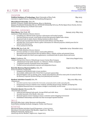 Education
Fashion Institute of Technology, State University of New York May 2015
Associate in Applied Science, Fashion Merchandising Management
Mercyhurst University, Erie, PA May 2015
Bachelor of Science, Fashion Merchandising, Minor in Marketing
Honors: Presidential Scholarship Fall 2011, MUSCLES Scholarship Fall 2013, Phi Eta Sigma Honor Society, Service
Honors Society Spring 2015, Graduate Cum Laude
Industry Experience
Nina Shoes, New York, NY January 2015- May 2015
Assistant to Public Relations Director (Intern)
• Completed any editorial media requests or placements and tracked samples
• Executed Pinterest account, social media account that generates highest sales volume
• Organized looks for photo shoots; Styling Assistant at photo shoots
• Planned and executed Press Preview Event for both Delman and Nina Shoes
• Attended New York Fashion Week to gather information for editorial purposes; drafted press kits for
internal and external use
• Event assistant for RUUM
Ali Fee PR, New York, NY September 2014- December 2014
Assistant to Public Relations Director (Intern)
• Oversaw activities on various clients’ social media platforms
• Researched and communicated with top fashion editors, celebrity stylists and potential clients
• Managed samples for client’s press appearances; coordinated looks for photo shoots and events
Scheé, Cranberry, PA June 2014-August 2014
Fashion Entrepreneur (Intern), Philanthropic Luxury Custom Shoe Company
• Administered social media channels (i.e. Pinterest, Twitter, Instagram)
• Conducted research of potential stores and markets
• Verified current and potential corporate and independent buyers
Rent the Runway Representative, Erie, PA August 2013- May 2014
Event Coordinator Campus Rep
• Delegated and facilitated tasks to team members
• Successfully collaborated with L’Oréal Paris to promote sponsorship
• Directed logistics such as catering, press, visuals and production; Served as main point of contact for Rent
the Runway Corporate Division during event planning and execution
Student Activities Council, Erie, PA May 2012-May 2014
Programmer
• Provided activities that enriched the University community both socially and culturally
• Programmed events for students every weekend, including Homecoming, Fall Ball, and Spring Fest
• Completed financial forms to encompass a budget to successfully run the events
Victoria’s Secret, Monroeville, PA June 2012-January 2015
Seasonal Sales Associate
• Achieved and surpassed sales goals, Average SPAH each shift: $600
• Awarded Associate of the Month- July 2014
• Received superior service training to assure a customer centric shopping environment
• Established relationships and build trust that encouraged repeated business
Skills
Microsoft Office Suite; Adobe Illustrator and Photoshop
Social Media including Facebook, Instagram, Twitter, and Pinterest
Activities
Mercyhurst Student Activities Council Programmer, 5/2012-5/2014
Mercyhurst University Fashion Club Member, August 2011- May 2014
Habitat for Humanity, Spring 2013
AmeriCorps Service Member, August 2012- August 2013
ALLYSON R. GASS
170Birchwood Way
Irwin, PA 15642
724-822-5555
allysongass@gmail.com
 