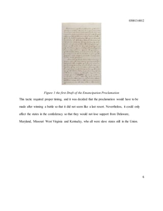 030013-0012
6
Figure 1 the first Draft of the Emancipation Proclamation
This tactic required proper timing, and it was decided that the proclamation would have to be
made after winning a battle so that it did not seem like a last resort. Nevertheless, it could only
affect the states in the confederacy so that they would not lose support from Delaware,
Maryland, Missouri West Virginia and Kentucky, who all were slave states still in the Union.
 