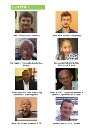 5.!Our People
Tihan Kuypers: Sales & Technical
Kriz Kuypers: Technical & Installations
Manager
Lawrance Makeke: Sales & Marketing
(Commercial & Developments)
Boyce Hlatshaneni: Marketing & PR
Darius Mare: Electrical engineering
Tshegofatso Modisakeng: Solar
Engineering & Sales
Kobus Kuypers: Project Management &
Technical (Specialization in water)
Andreas Wagner: Solar Engineer
 