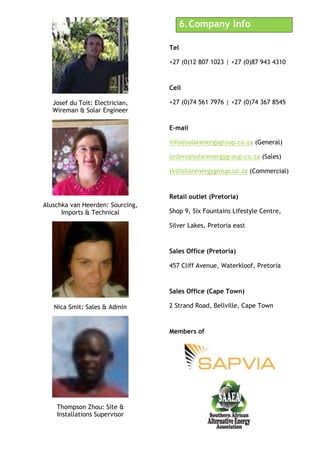 Josef du Toit: Electrician,
Wireman & Solar Engineer
Aluschka van Heerden: Sourcing,
Imports & Technical
Nica Smit: Sales & Admin
Thompson Zhou: Site &
Installations Supervisor
6.!Company Info
Tel
+27 (0)12 807 1023 | +27 (0)87 943 4310
Cell
+27 (0)74 561 7976 | +27 (0)74 367 8545
E-mail
info@solarenergygroup.co.za (General)
orders@solarenergygroup.co.za (Sales)
tk@solarenergygroup.co.za (Commercial)
Retail outlet (Pretoria)
Shop 9, Six Fountains Lifestyle Centre,
Silver Lakes, Pretoria east
Sales Office (Pretoria)
457 Cliff Avenue, Waterkloof, Pretoria
Sales Office (Cape Town)
2 Strand Road, Bellville, Cape Town
Members of
 