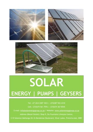 SOLAR
ENERGY | PUMPS | GEYSERS
Tel: +27 (0)12 807 1023 | +27(0)87 943 4310
Cell: +27(0)74 561 7976 | +27(0)74 367 8545
E-mail: info@solarenergygroup.co.za | Website: www.solarenergygroup.co.za
Address (Retail Outlet): Shop 9, Six Fountains Lifestyle Centre,
C/O Solomon Mahlangu Drv & Bendeman Boulevard, Silver Lakes, Pretoria east, 0081
 