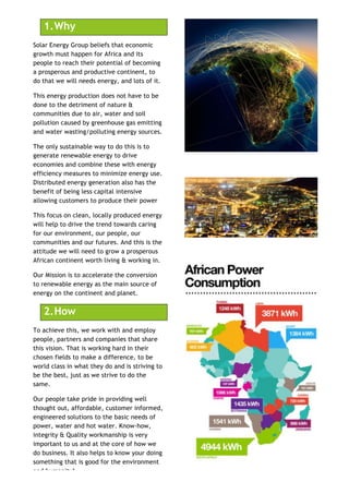1.!Why
Solar Energy Group beliefs that economic
growth must happen for Africa and its
people to reach their potential of becoming
a prosperous and productive continent, to
do that we will needs energy, and lots of it.
This energy production does not have to be
done to the detriment of nature &
communities due to air, water and soil
pollution caused by greenhouse gas emitting
and water wasting/polluting energy sources.
The only sustainable way to do this is to
generate renewable energy to drive
economies and combine these with energy
efficiency measures to minimize energy use.
Distributed energy generation also has the
benefit of being less capital intensive
allowing customers to produce their power
This focus on clean, locally produced energy
will help to drive the trend towards caring
for our environment, our people, our
communities and our futures. And this is the
attitude we will need to grow a prosperous
African continent worth living & working in.
Our Mission is to accelerate the conversion
to renewable energy as the main source of
energy on the continent and planet.
2.!How
To achieve this, we work with and employ
people, partners and companies that share
this vision. That is working hard in their
chosen fields to make a difference, to be
world class in what they do and is striving to
be the best, just as we strive to do the
same.
Our people take pride in providing well
thought out, affordable, customer informed,
engineered solutions to the basic needs of
power, water and hot water. Know-how,
integrity & Quality workmanship is very
important to us and at the core of how we
do business. It also helps to know your doing
something that is good for the environment
and humanity!
 