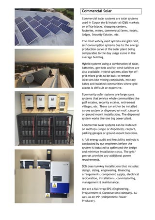 Commercial Solar
Commercial solar systems are solar systems
used in Corporate & Industrial (C&I) markets
on office blocks, shopping centers,
factories, mines, commercial farms, hotels,
lodges, Security Estates, etc.
The most widely used systems are grid-tied,
self-consumption systems due to the energy
production curve of the solar plant being
comparable to the day usage curve in the
average building.
Hybrid systems using a combination of solar,
batteries, gen-sets and/or wind turbines are
also available. Hybrid systems allow for off-
grid micro-grids to be built in remote
locations like mining compounds, military
bases and isolated communities where grid
access is difficult or expensive.
Community solar systems are large scale
systems that service whole communities like
golf estates, security estates, retirement
villages, etc. These can either be installed
as one system or dispersed on roof, carports
or ground mount installations. The dispersed
system works like one big power plant.
Commercial solar systems can be installed
on rooftops (single or dispersed), carport,
parking garages or ground-mount locations.
A full energy audit and feasibility analysis is
conducted by our engineers before the
system is installed to optimized the design
and minimize installation costs. The grid/
gen-set provides any additional power
requirements.
SEG does turnkey installations that includes:
design, sizing, engineering, financing
arrangements, component supply, electrical
reticulation, installations, commissioning,
management & Maintenance.
We are a full wrap EPC (Engineering,
Procurement & Construction) company. As
well as an IPP (Independent Power
Producer).
 